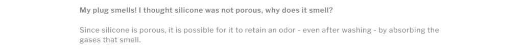 An image that only has text on it. It's a screenshot from Tantus Toys FAQ. Text reads: "My plug smells! I thought silicone was not porous. Why does it smell? Since silicone is porous, it is possible for it to retain an odor - even after washing - by absorbing the gases that smell."